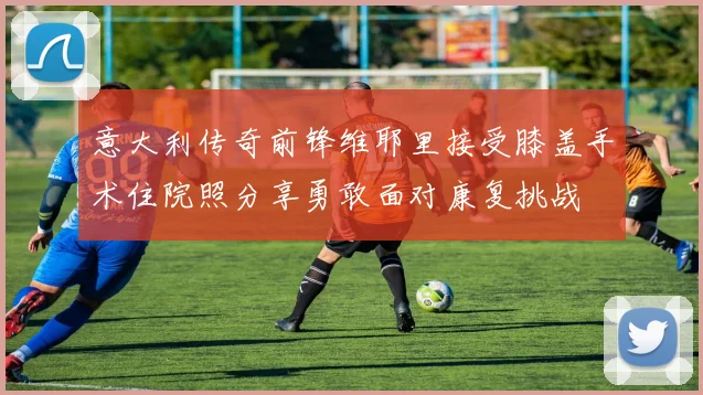 意大利传奇前锋维耶里接受膝盖手术住院照分享勇敢面对康复挑战