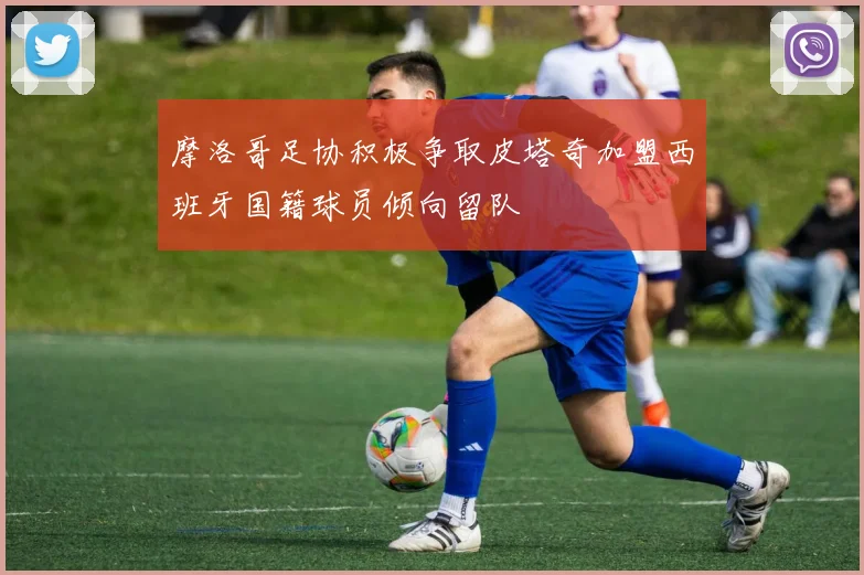 摩洛哥足协积极争取皮塔奇加盟西班牙国籍球员倾向留队