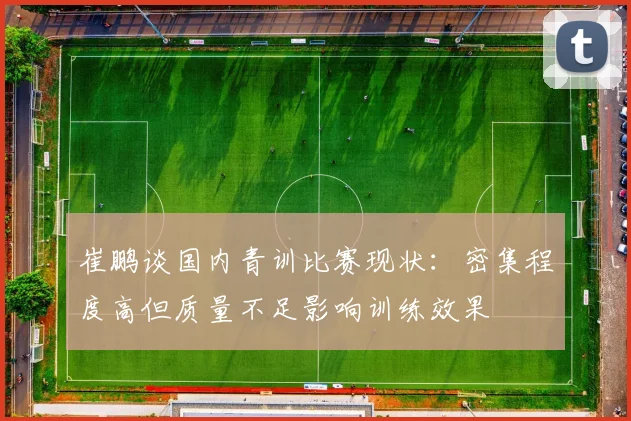 崔鹏谈国内青训比赛现状：密集程度高但质量不足影响训练效果