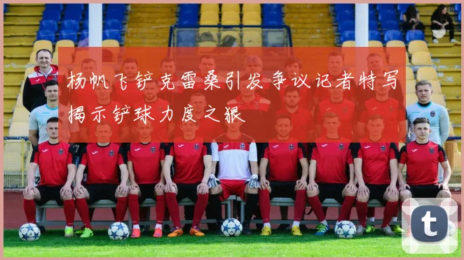 杨帆飞铲克雷桑引发争议记者特写揭示铲球力度之狠