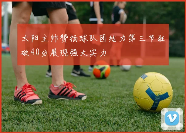 太阳主帅赞扬球队团结力第三节狂砍40分展现强大实力