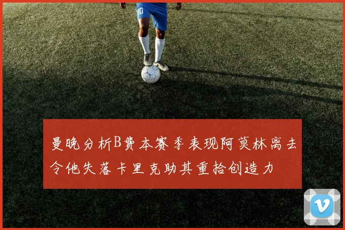 曼晚分析B费本赛季表现阿莫林离去令他失落卡里克助其重拾创造力