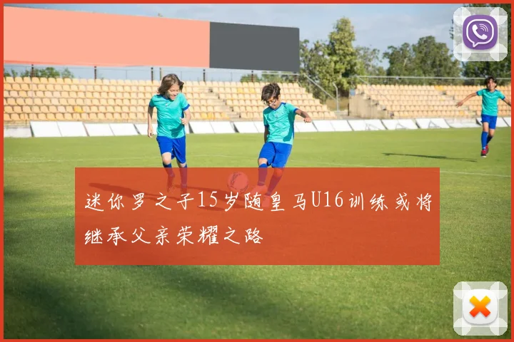 迷你罗之子15岁随皇马U16训练或将继承父亲荣耀之路