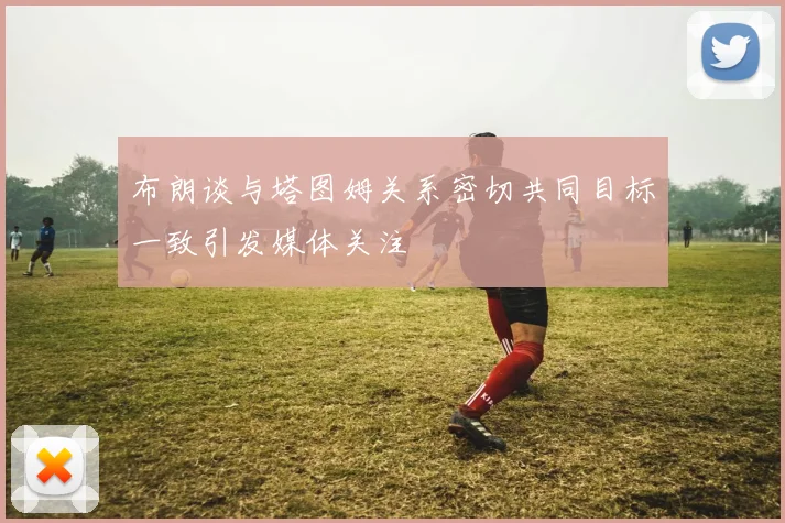 布朗谈与塔图姆关系密切共同目标一致引发媒体关注