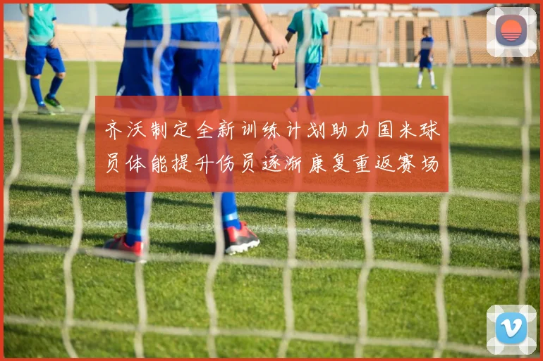 齐沃制定全新训练计划助力国米球员体能提升伤员逐渐康复重返赛场