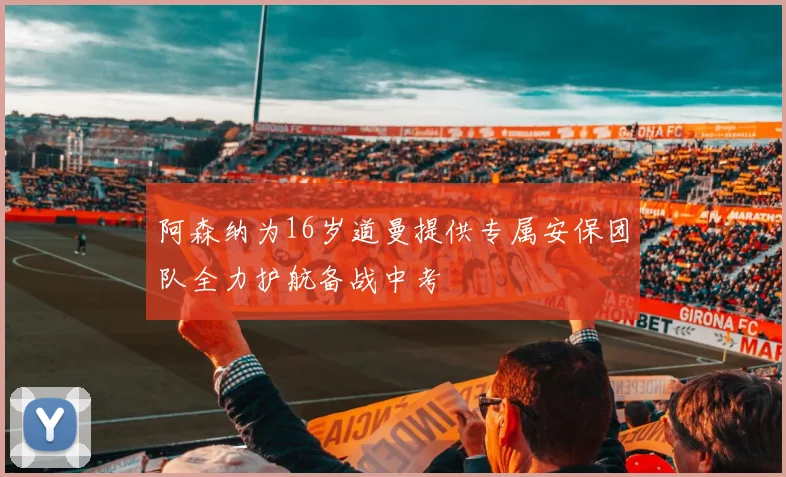 阿森纳为16岁道曼提供专属安保团队全力护航备战中考