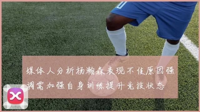 媒体人分析杨瀚森表现不佳原因强调需加强自身训练提升竞技状态