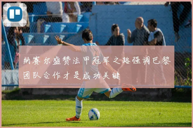 纳赛尔盛赞法甲冠军之路强调巴黎团队合作才是成功关键