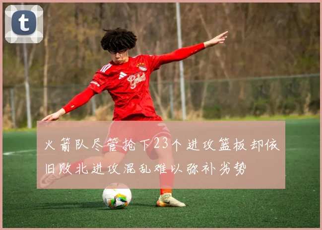火箭队尽管抢下23个进攻篮板却依旧败北进攻混乱难以弥补劣势