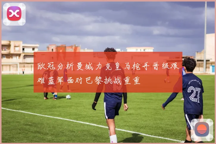 欧冠分析曼城力克皇马枪手晋级艰难蓝军面对巴黎挑战重重
