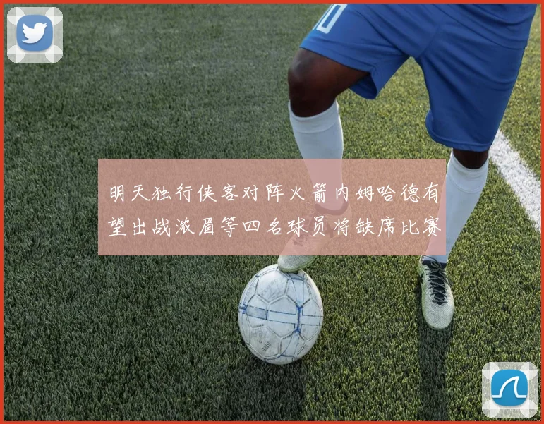 明天独行侠客对阵火箭内姆哈德有望出战浓眉等四名球员将缺席比赛
