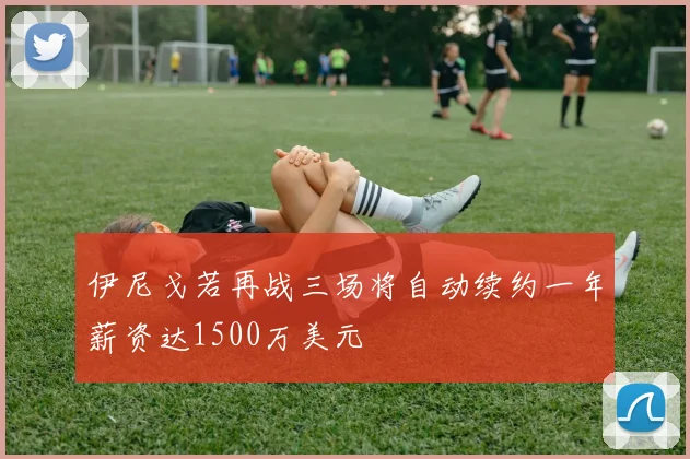 伊尼戈若再战三场将自动续约一年薪资达1500万美元