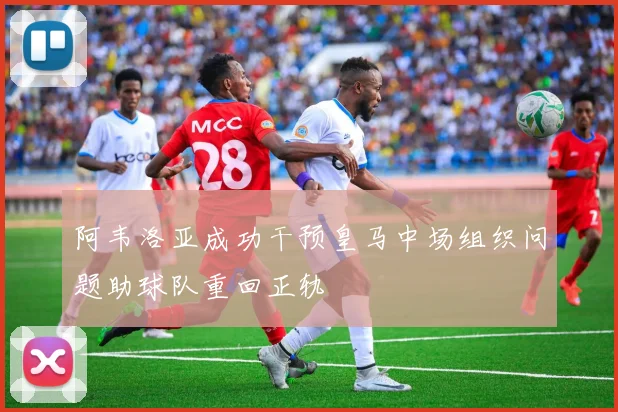 阿韦洛亚成功干预皇马中场组织问题助球队重回正轨