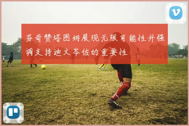 芬奇赞塔图姆展现无限可能性并强调支持迪文岑佐的重要性
