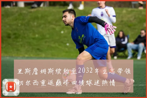 里斯詹姆斯续约至2032年立志带领切尔西重返巅峰回馈球迷热情