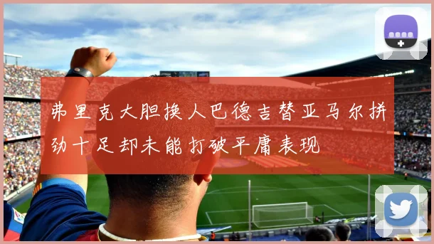 弗里克大胆换人巴德吉替亚马尔拼劲十足却未能打破平庸表现