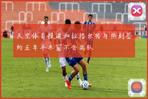 天空体育报道加拉格尔将与热刺签约五年半冬窗不会离队