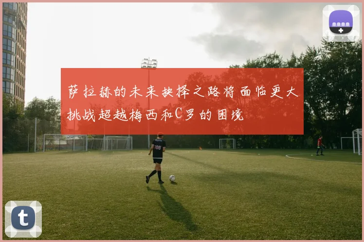 萨拉赫的未来抉择之路将面临更大挑战超越梅西和C罗的困境