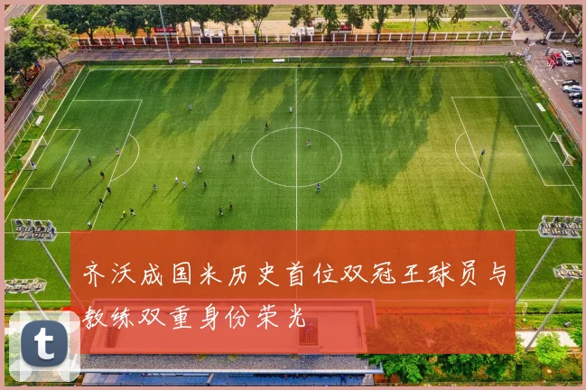 齐沃成国米历史首位双冠王球员与教练双重身份荣光