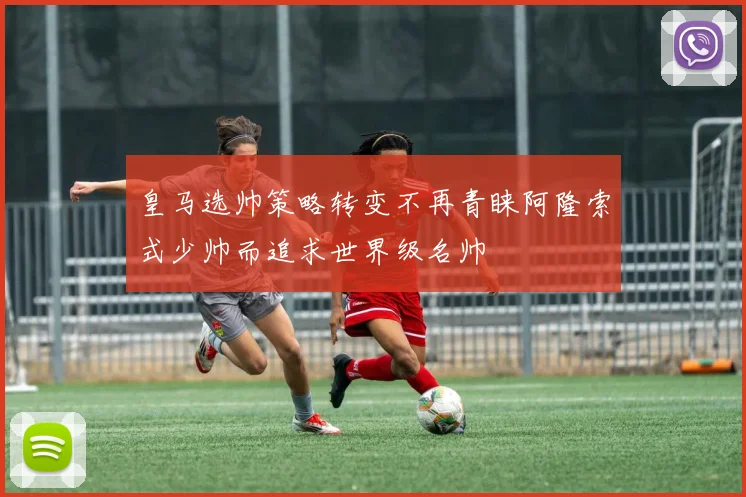 皇马选帅策略转变不再青睐阿隆索式少帅而追求世界级名帅