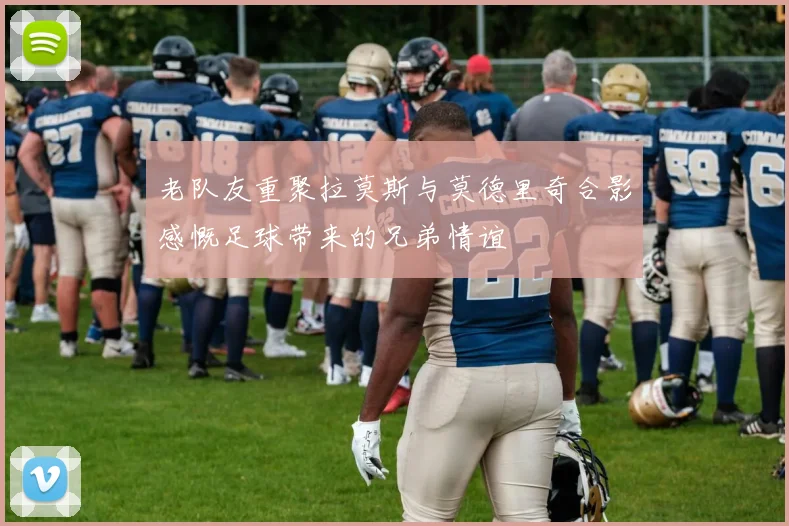 老队友重聚拉莫斯与莫德里奇合影感慨足球带来的兄弟情谊