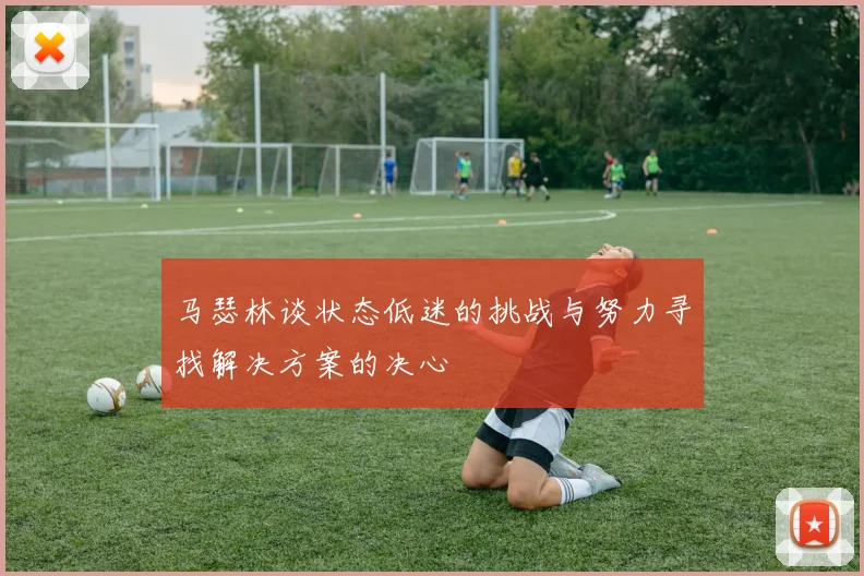 马瑟林谈状态低迷的挑战与努力寻找解决方案的决心