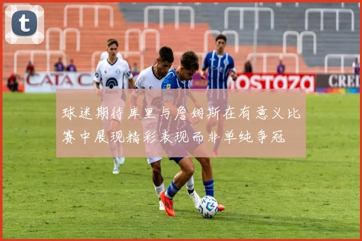 球迷期待库里与詹姆斯在有意义比赛中展现精彩表现而非单纯争冠